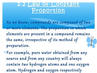 2.2 Law of Constant
           Proportion
∗ As we know, compounds are composed of two
  or more elements. The proportion in which
  elements are present in a compound remains
  the same, irrespective of its method of
  preparation.
∗ For example, pure water obtained from any
  source and from any country will always
  contain two hydrogen atoms and one oxygen
  atom. Hydrogen and oxygen respectively
 