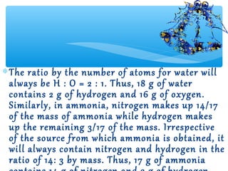 ∗ The ratio by the number of atoms for water will
  always be H : O = 2 : 1. Thus, 18 g of water
  contains 2 g of hydrogen and 16 g of oxygen.
  Similarly, in ammonia, nitrogen makes up 14/17
  of the mass of ammonia while hydrogen makes
  up the remaining 3/17 of the mass. Irrespective
  of the source from which ammonia is obtained, it
  will always contain nitrogen and hydrogen in the
  ratio of 14: 3 by mass. Thus, 17 g of ammonia
 