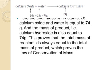 

Here the total mass of reactants, i.e.
calcium oxide and water is equal to 74
g. And the mass of product, i.e.
calcium hydroxide is also equal to
74g. This proves that the total mass of
reactants is always equal to the total
mass of product, which proves the
Law of Conservation of Mass.

 