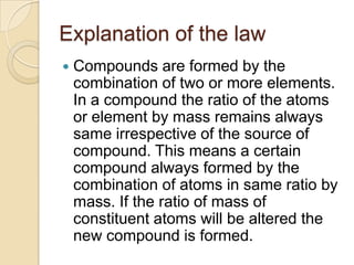Explanation of the law


Compounds are formed by the
combination of two or more elements.
In a compound the ratio of the atoms
or element by mass remains always
same irrespective of the source of
compound. This means a certain
compound always formed by the
combination of atoms in same ratio by
mass. If the ratio of mass of
constituent atoms will be altered the
new compound is formed.

 