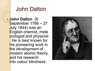John Dalton


John Dalton (6
September 1766 – 27
July 1844) was an
English chemist, mete
orologist and physicist
. He is best known for
his pioneering work in
the development of
modern atomic theory,
and his research
into colour blindness.

 