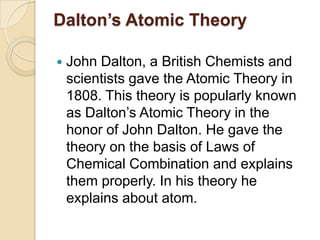 Dalton’s Atomic Theory


John Dalton, a British Chemists and
scientists gave the Atomic Theory in
1808. This theory is popularly known
as Dalton‟s Atomic Theory in the
honor of John Dalton. He gave the
theory on the basis of Laws of
Chemical Combination and explains
them properly. In his theory he
explains about atom.

 