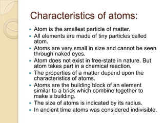 Characteristics of atoms:










Atom is the smallest particle of matter.
All elements are made of tiny particles called
atom.
Atoms are very small in size and cannot be seen
through naked eyes.
Atom does not exist in free-state in nature. But
atom takes part in a chemical reaction.
The properties of a matter depend upon the
characteristics of atoms.
Atoms are the building block of an element
similar to a brick which combine together to
make a building.
The size of atoms is indicated by its radius.
In ancient time atoms was considered indivisible.

 