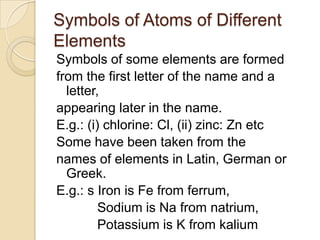 Symbols of Atoms of Different
Elements
Symbols of some elements are formed
from the first letter of the name and a
letter,
appearing later in the name.
E.g.: (i) chlorine: Cl, (ii) zinc: Zn etc
Some have been taken from the
names of elements in Latin, German or
Greek.
E.g.: s Iron is Fe from ferrum,
Sodium is Na from natrium,
Potassium is K from kalium

 