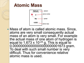 Atomic Mass



Mass of atom is called atomic mass. Since,
atoms are very small consequently actual
mass of an atom is very small. For example
the actual mass of one atom of hydrogen is
equal to 1.673 x 10-24 g. This is equal to
0.000000000000000000000001673 gram.
To deal with such small number is very
difficult. Thus for convenience relative
atomic mass is used.

 