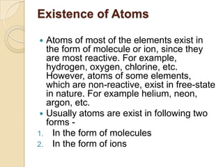 Existence of Atoms
Atoms of most of the elements exist in
the form of molecule or ion, since they
are most reactive. For example,
hydrogen, oxygen, chlorine, etc.
However, atoms of some elements,
which are non-reactive, exist in free-state
in nature. For example helium, neon,
argon, etc.
 Usually atoms are exist in following two
forms 1. In the form of molecules
2. In the form of ions


 