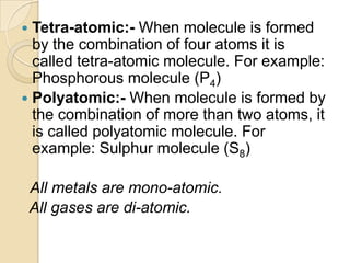 Tetra-atomic:- When molecule is formed
by the combination of four atoms it is
called tetra-atomic molecule. For example:
Phosphorous molecule (P4)
 Polyatomic:- When molecule is formed by
the combination of more than two atoms, it
is called polyatomic molecule. For
example: Sulphur molecule (S8)


All metals are mono-atomic.
All gases are di-atomic.

 