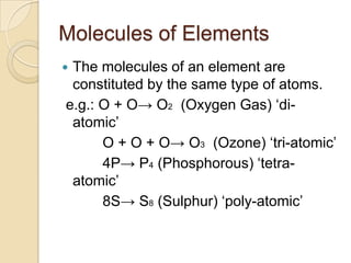 Molecules of Elements
The molecules of an element are
constituted by the same type of atoms.
e.g.: O + O→ O2 (Oxygen Gas) „diatomic‟
O + O + O→ O3 (Ozone) „tri-atomic‟
4P→ P4 (Phosphorous) „tetraatomic‟
8S→ S8 (Sulphur) „poly-atomic‟



 