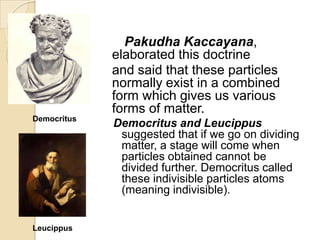 Pakudha Kaccayana,
elaborated this doctrine
and said that these particles
normally exist in a combined
form which gives us various
forms of matter.
Democritus

Leucippus

Democritus and Leucippus
suggested that if we go on dividing
matter, a stage will come when
particles obtained cannot be
divided further. Democritus called
these indivisible particles atoms
(meaning indivisible).

 