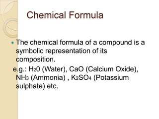 Chemical Formula
The chemical formula of a compound is a
symbolic representation of its
composition.
e.g.: H20 (Water), CaO (Calcium Oxide),
NH3 (Ammonia) , K2SO4 (Potassium
sulphate) etc.



 
