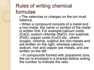 Rules of writing chemical
formulae
• The valencies or charges on the ion must
balance.
• When a compound consists of a metal and
a non-metal, the name or symbol of the metal
is written first. For example:calcium oxide
(CaO), sodium chloride (NaCl), iron sulphide
(FeS), copper oxide (CuO) etc., where
oxygen, chlorine, sulphur are non-metals and
are written on the right, whereas calcium,
sodium, iron and copper are metals, and are
written on the left.
• In compounds formed with polyatomic ions,
the ion is enclosed in a bracket before writing
the number to indicate the ratio.

 