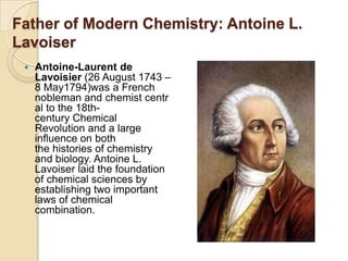 Father of Modern Chemistry: Antoine L.
Lavoiser


Antoine-Laurent de
Lavoisier (26 August 1743 –
8 May1794)was a French
nobleman and chemist centr
al to the 18thcentury Chemical
Revolution and a large
influence on both
the histories of chemistry
and biology. Antoine L.
Lavoiser laid the foundation
of chemical sciences by
establishing two important
laws of chemical
combination.

 