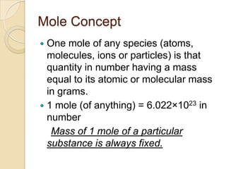 Mole Concept
One mole of any species (atoms,
molecules, ions or particles) is that
quantity in number having a mass
equal to its atomic or molecular mass
in grams.
 1 mole (of anything) = 6.022×1023 in
number
Mass of 1 mole of a particular
substance is always fixed.


 