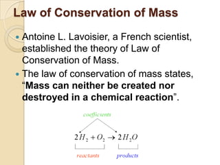 Law of Conservation of Mass
Antoine L. Lavoisier, a French scientist,
established the theory of Law of
Conservation of Mass.
 The law of conservation of mass states,
“Mass can neither be created nor
destroyed in a chemical reaction”.


 