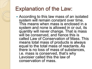 Explanation of the Law:


According to this law mass of an isolated
system will remain constant over time.
This means when mass is enclosed in a
system and none is allowed in or out, its
quantity will never change. That is mass
will be conserved, and hence this is
called Law of Conservation of Mass. This
means total mass of products is always
equal to the total mass of reactants. As
there is no loss of mass of substances,
i.e. mass is conserved, that‟s why
Lavoisier called this the law of
conservation of mass.

 