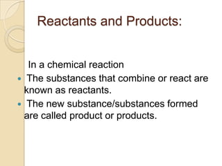 Reactants and Products:
In a chemical reaction
 The substances that combine or react are
known as reactants.
 The new substance/substances formed
are called product or products.

 