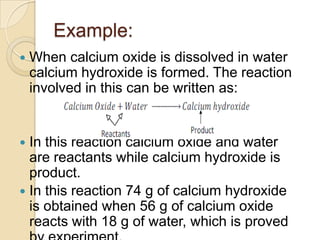 Example:


When calcium oxide is dissolved in water
calcium hydroxide is formed. The reaction
involved in this can be written as:

In this reaction calcium oxide and water
are reactants while calcium hydroxide is
product.
 In this reaction 74 g of calcium hydroxide
is obtained when 56 g of calcium oxide
reacts with 18 g of water, which is proved


 