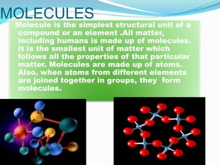 MOLECULES
Molecule is the simplest structural unit of a
compound or an element .All matter,
including humans is made up of molecules.
It is the smallest unit of matter which
follows all the properties of that particular
matter. Molecules are made up of atoms.
Also, when atoms from different elements
are joined together in groups, they form
molecules.
 