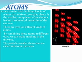 .
Atoms are the basic building blocks of
matter that make up everyday object .Is
the smallest component of an element
having the chemical properties of the
element
 There are over 100 different kinds of
atoms.
 By combining these atoms in different
ways, we can make anything in the
universe.
 The particles smaller then atom are
called subatomic particles.

ATOMS
 
