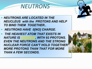 NEUTRONS
 NEUTRONS ARE LOCATED IN THE
NEUCLEUS with the PROTONS AND HELP
TO BIND THEM TOGETHER..
 NEUTRONS HAVE 0[NO] CHARGE.
 THE HEAVIEST ATOM THAT EXISTS IN
NATURE IS URANIUM, WITH 92 PROTONS.
EVEN THE NEUTRONS AND THE STRONG
NUCLEAR FORCE CAN'T HOLD TOGETHER
MORE PROTONS THAN THAT FOR MORE
THAN A FEW SECONDS.
 