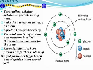 Protons
 The smallest existing
subatomic particle having
mass.
make the nucleus, or center, of
an atom.
A proton has a positive charge.
The total number of protons
plus neutrons is called
the atomic mass number for
the atom.
Recently, scientists have
protons are further made upof
the god particle or higgs boson
particle[which is not proved
yet].
proton
 