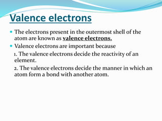 Valence electrons
 The electrons present in the outermost shell of the
atom are known as valence electrons.
 Valence electrons are important because
1. The valence electrons decide the reactivity of an
element.
2. The valence electrons decide the manner in which an
atom form a bond with another atom.
 