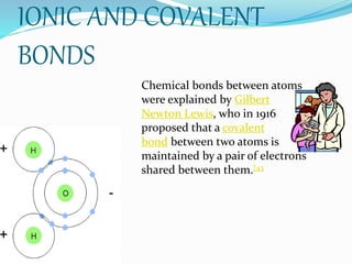 IONIC AND COVALENT
BONDS
Chemical bonds between atoms
were explained by Gilbert
Newton Lewis, who in 1916
proposed that a covalent
bond between two atoms is
maintained by a pair of electrons
shared between them.[43
 
