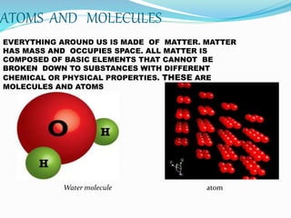 ATOMS AND MOLECULES
 V VB C
EVERYTHING AROUND US IS MADE OF MATTER. MATTER
HAS MASS AND OCCUPIES SPACE. ALL MATTER IS
COMPOSED OF BASIC ELEMENTS THAT CANNOT BE
BROKEN DOWN TO SUBSTANCES WITH DIFFERENT
CHEMICAL OR PHYSICAL PROPERTIES. THESE ARE
MOLECULES AND ATOMS
Water molecule atom
 