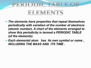  The elements have properties that repeat themselves
periodically with variation of the number of electrons
(atomic number). A chart of the elements arranged to
show this periodicity is termed a PERIODIC TABLE
(of the elements).
 Each elemental atom has its own symbol or name ,
INCLUDING THE MASS AND ITS TIME .
 