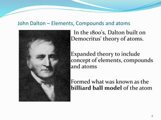 John Dalton – Elements, Compounds and atoms
In the 1800's, Dalton built on
Democritus' theory of atoms.
Expanded theory to include
concept of elements, compounds
and atoms
Formed what was known as the
billiard ball model of the atom
8
 
