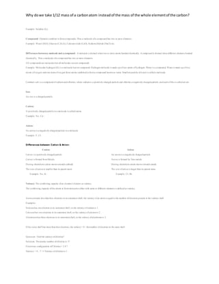 Why dowe take 1/12 mass of a carbonatom insteadof the mass of the whole elementof the carbon?
Example: Sulphur (S8).
Compound: Elements combine to formcompounds. Thus a molecule ofa compound has two or more elements.
Example: Water (H2O), Glucose (C6H12O6), Calciumoxide (CaO), Sodiumchloride (NaCl) etc.
Differences betweena molecule and a compound: A molecule is formed when two or more atoms bonded chemically. A compound is formed when different elements bonded
chemically. Thus a molecule ofa compound has two or more elements.
All compounds are molecules but all molecules arenot compounds.
Example: Molecular hydrogen (H2) is a molecule but not compound. Hydrogen molecule is made up oftwo atoms ofhydrogen. Water is a compound. Water is made up oftwo
atoms ofoxygen and one atomofoxygen these atoms combined to forma compound known as water. Smallest particle ofwateris called a molecule.
Common salt is a compound ofsodiumand chlorine, where sodiumis a positively charged particle and chlorine a negatively charged particle, and each ofthis is called an ion.
Ion:
An ion is a charged particle.
Cation:
A positively charged particlein a molecule is called cation.
Example: Na+
, Ca+2
.
Anion:
An anion is a negatively charged particle in a molecule.
Example: F-
, Cl-
.
Differences between Cation & Anion:
Cation Anion
 Cation is a positively charged particle
 Cation is formed fromMetals
 During electrolysis cation moves towards cathode
 The size ofcation is smaller than its parent atom
Example: Na+
, K+
.
 An anion is a negatively charged particle
 Anion is formed by Non-metals
 During electrolysis anion moves towards anode
 The size ofanion is larger than its parent atom.
Example: Cl-
, Br-
.
Valency: The combining capacity ofan element is known as valency.
The combining capacity ofthe atoms to formmolecules either with same or different elements is defined as valency.
Atomcontains less than four electrons in its outermost shell; the valency ofan atomis equal to the number ofelectrons present in the valence shell.
Examples:
Sodiumhas oneelectron in its outermost shell, so the valency ofsodiumis 1.
Calciumhas two electrons in its outermost shell, so the valency ofcalciumis 2.
Aluminumhas three electrons in its outermost shell, so the valency ofaluminumis 3.
If the outer shell has more than fourelectrons, the valency = 8 - thenumber ofelectrons in the outer shell.
Question: Find the valency ofchlorine?
Solution: Theatomic number ofchlorine is 17
Electronic configuration ofChlorine= 2 8 7
Valency = 8 - 7 =1 Valency ofchlorineis 1
 