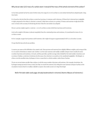 Why dowe take 1/12 mass of a carbonatom insteadof the mass of the whole elementof the carbon?
As has been pointed out by the answerbefore mine, the usage of 1/12 of acarbon is a convention that had beenadopted quite a long
time back.
It is based on the factthat the carbon-12 atom has 6 protons, 6 neutrons and 6 electrons. Ofthese the 6 electronshave negligible
w eightcompared to the others(1 electron is around 1/1836 times asheavyas a proton). Protons and neutrons weighalmost the
same atleast atthe accuracy levelsduring the time whenthe convention wasadopted.
Hence 1 proton weighs equal to 1 neutron = 1/12 of a carbon-12 atom whichhas 6 protonsand 6 neutrons.
And asthe weight of all atoms isalmost completely from the contained protons and neutrons, it ismentioned in terms of 1/12
carbon-12 atom.
So for example, oxygen has 8 protons and 8 neutrons, the weight ofoxygenisapproximately (8+8)*1/12 ofcarbon-12 atom.
I hope thatthis hassolved yourproblem.
I assume you mean asthe definition ofan atomic unit. Since protonsand neutronshave slightly different weights, and average of the
tw ois used to determine an atomic unit. Carbon-12 is the most common and readily available isotope tohave exactly the same
numberof protonsand neutrons, 6 of each, and thus provides a perfect average when divided by the total number of protons and
neutrons. (Carbon-12 alsohas 6 electrons, butthe mass ofan electron is so small as to be considered negligible). Dividingby 12
allows eventhe smallest atom, hydrogen, to have a massthat is a whole number,ratherthana fraction.
There are several atoms smaller than carbon-12 withthe same number ofprotons and neutrons, (for example, dueterium, the
hydrogen isotope presentin heavywater), but they are muchless common. By settingthe most common isotope of carbon asthe
standard, it insuresthat it isreadily available to anyone who needs access to it. Hope this helps!
Refer Periodic table web page already bookmarked in chrome{ Atomic Masses of elements }
 