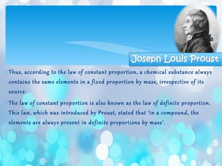 ∗Thus, according to the law of constant proportion, a chemical substance always
contains the same elements in a fixed proportion by mass, irrespective of its
source.
∗The law of constant proportion is also known as the law of definite proportion.
This law, which was introduced by Proust, stated that ‘in a compound, the
elements are always present in definite proportions by mass’.
 