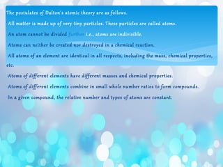The postulates of Dalton’s atomic theory are as follows.
∗All matter is made up of very tiny particles. These particles are called atoms.
∗An atom cannot be divided further i.e., atoms are indivisible.
∗Atoms can neither be created nor destroyed in a chemical reaction.
∗All atoms of an element are identical in all respects, including the mass, chemical properties,
etc.
∗Atoms of different elements have different masses and chemical properties.
∗Atoms of different elements combine in small whole number ratios to form compounds.
∗In a given compound, the relative number and types of atoms are constant.
 