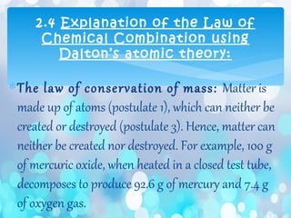 ∗The law of conservation of mass: Matter is
made up of atoms (postulate 1), which can neither be
created or destroyed (postulate 3). Hence, matter can
neither be created nor destroyed. For example, 100 g
of mercuric oxide, when heated in a closed test tube,
decomposes to produce 92.6 g of mercury and 7.4 g
of oxygen gas.
2.4 Explanation of the Law of
Chemical Combination using
Dalton’s atomic theory:
 