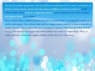 ∗The law of constant proportion: This law follows directly from the 6th
and 7th
postulates of
Dalton’s atomic theory, which state that atoms of different elements combine in small
whole number ratios to form a compound; and in a given compound, the relative number
and types of atoms are constant.
∗Now, we know that a sample of carbon dioxide (no matter how it is prepared) is made up of
carbon and oxygen. One carbon atom and two oxygen atoms combine to form a molecule of
carbon dioxide. Thus, it obeys the law of constant proportion. The mass of carbon dioxide
is 44 g. The mass of one oxygen and carbon atom is 16 u and 12 u respectively. Thus, in
carbon dioxide, carbon and oxygen combine in the ratio of 3: 8 by mass.
 