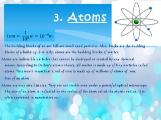 ∗ The building blocks of an ant hill are small sand particles. Also, bricks are the building
blocks of a building. Similarly, atoms are the building blocks of matter.
Atoms are indivisible particles that cannot be destroyed or created by any chemical
means. According to Dalton’s atomic theory, all matter is made up of tiny particles called
atoms. This would mean that a rod of iron is made up of millions of atoms of iron.
∗ Size of an atom
Atoms are very small in size. They are not visible even under a powerful optical microscope.
The size of an atom is indicated by the radius of the atom called the atomic radius. It is
often expressed in nanometers so,
3. Atoms
 
