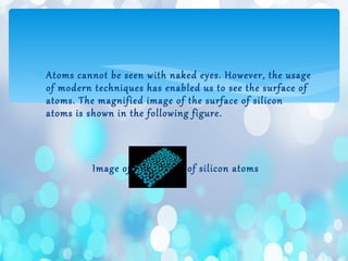 ∗ Atoms cannot be seen with naked eyes. However, the usage
of modern techniques has enabled us to see the surface of
atoms. The magnified image of the surface of silicon
atoms is shown in the following figure.
Image of the surface of silicon atoms
 