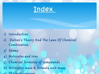 1) Introduction
2) Dalton's Theory And The Laws Of Chemical
Combination
3) Atoms
4) Molecules and ions
5) Chemical formulae of compounds
6) Molecular mass & formula unit mass
Index
 
