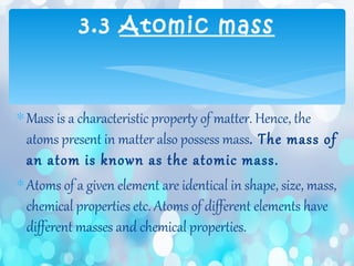 ∗Mass is a characteristic property of matter. Hence, the
atoms present in matter also possess mass. The mass of
an atom is known as the atomic mass.
∗Atoms of a given element are identical in shape, size, mass,
chemical properties etc. Atoms of different elements have
different masses and chemical properties.
3.3 Atomic mass
 