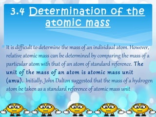 ∗ It is difficult to determine the mass of an individual atom. However,
relative atomic mass can be determined by comparing the mass of a
particular atom with that of an atom of standard reference. The
unit of the mass of an atom is atomic mass unit
(amu). Initially, John Dalton suggested that the mass of a hydrogen
atom be taken as a standard reference of atomic mass unit
3.4 Determination of the
atomic mass
 