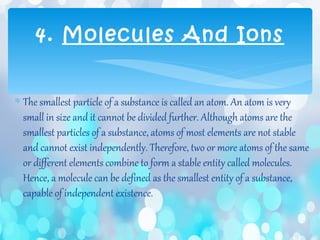 ∗ The smallest particle of a substance is called an atom. An atom is very
small in size and it cannot be divided further. Although atoms are the
smallest particles of a substance, atoms of most elements are not stable
and cannot exist independently. Therefore, two or more atoms of the same
or different elements combine to form a stable entity called molecules.
Hence, a molecule can be defined as the smallest entity of a substance,
capable of independent existence.
4. Molecules And Ions
 