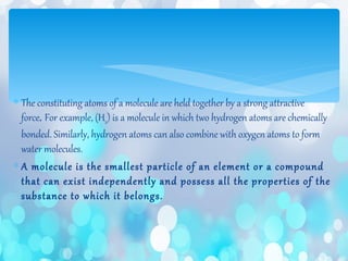 ∗ The constituting atoms of a molecule are held together by a strong attractive
force. For example, (H2) is a molecule in which two hydrogen atoms are chemically
bonded. Similarly, hydrogen atoms can also combine with oxygen atoms to form
water molecules.
∗ A molecule is the smallest particle of an element or a compound
that can exist independently and possess all the properties of the
substance to which it belongs.
 