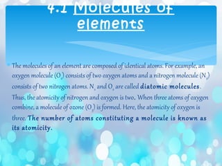 ∗ The molecules of an element are composed of identical atoms. For example, an
oxygen molecule (O2) consists of two oxygen atoms and a nitrogen molecule (N2)
consists of two nitrogen atoms. N2 and O2 are called diatomic molecules.
Thus, the atomicity of nitrogen and oxygen is two. When three atoms of oxygen
combine, a molecule of ozone (O3) is formed. Here, the atomicity of oxygen is
three. The number of atoms constituting a molecule is known as
its atomicity.
4.1 Molecules of
elements
 