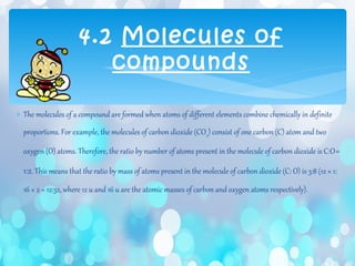 ∗ The molecules of a compound are formed when atoms of different elements combine chemically in definite
proportions. For example, the molecules of carbon dioxide (CO2) consist of one carbon (C) atom and two
oxygen (O) atoms. Therefore, the ratio by number of atoms present in the molecule of carbon dioxide is C:O=
1:2. This means that the ratio by mass of atoms present in the molecule of carbon dioxide (C: O) is 3:8 (12 × 1:
16 × 2 = 12:32, where 12 u and 16 u are the atomic masses of carbon and oxygen atoms respectively).
4.2 Molecules of
compounds
 