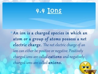 ∗An ion is a charged species in which an
atom or a group of atoms possess a net
electric charge. The net electric charge of an
ion can either be positive or negative. Positively
charged ions are called cations and negatively
charged ions are called anions.
4.4 Ions
 