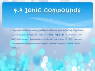 ∗ Compounds in which molecules are formed by the combination of cations (positively charged ions)
and anions (negatively charged ions) are known as ionic compounds. For example, zinc oxide
(ZnO). This is formed by the combination of zinc ion (Zn2+
) and oxide ion (O2–
). Other examples of
ionic compounds are magnesium chloride (MgCl2), potassium bromide (KBr), sodium chloride
(NaCl), etc.
4.4 Ionic compounds
 