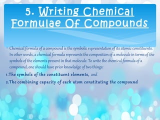 ∗ Chemical formula of a compound is the symbolic representation of its atomic constituents.
In other words, a chemical formula represents the composition of a molecule in terms of the
symbols of the elements present in that molecule. To write the chemical formula of a
compound, one should have prior knowledge of two things:
1.The symbols of the constituent elements, and
2.The combining capacity of each atom constituting the compound
5. Writing Chemical
Formulae Of Compounds
 