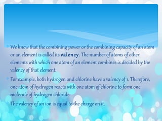 ∗ We know that the combining power or the combining capacity of an atom
or an element is called its valency. The number of atoms of other
elements with which one atom of an element combines is decided by the
valency of that element.
∗ For example, both hydrogen and chlorine have a valency of 1. Therefore,
one atom of hydrogen reacts with one atom of chlorine to form one
molecule of hydrogen chloride.
∗ The valency of an ion is equal to the charge on it.
 