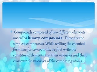 ∗ Compounds composed of two different elements
are called binary compounds. These are the
simplest compounds. While writing the chemical
formulae for compounds, we first write the
constituent elements and their valencies and then
crossover the valencies of the combining atoms.
 